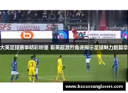 大英足球赛季精彩纷呈 看英超激烈角逐揭示足球魅力新篇章