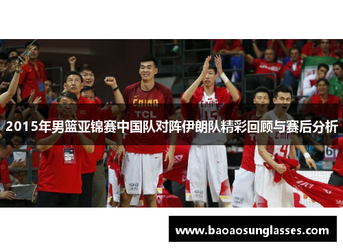 2015年男篮亚锦赛中国队对阵伊朗队精彩回顾与赛后分析