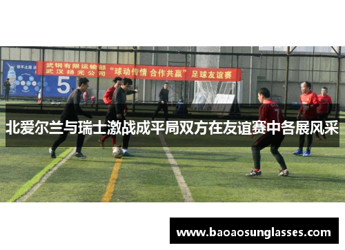 北爱尔兰与瑞士激战成平局双方在友谊赛中各展风采
