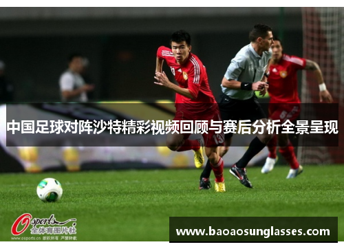中国足球对阵沙特精彩视频回顾与赛后分析全景呈现